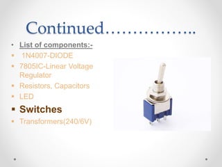 Continued……………..
• List of components:-
 1N4007-DIODE
 7805IC-Linear Voltage
Regulator
 Resistors, Capacitors
 LED
 Switches
 Transformers(240/6V)
 