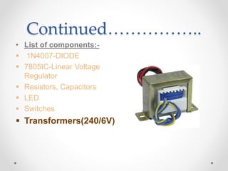 Continued……………..
• List of components:-
 1N4007-DIODE
 7805IC-Linear Voltage
Regulator
 Resistors, Capacitors
 LED
 Switches
 Transformers(240/6V)
 