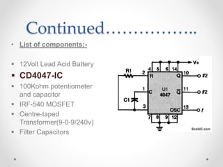 Continued……………..
• List of components:-
 12Volt Lead Acid Battery
 CD4047-IC
 100Kohm potentiometer
and capacitor
 IRF-540 MOSFET
 Centre-taped
Transformer(9-0-9/240v)
 Filter Capacitors
 
