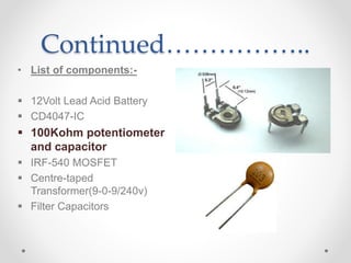 Continued……………..
• List of components:-
 12Volt Lead Acid Battery
 CD4047-IC
 100Kohm potentiometer
and capacitor
 IRF-540 MOSFET
 Centre-taped
Transformer(9-0-9/240v)
 Filter Capacitors
 