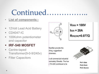 Continued……………..
• List of components:-
 12Volt Lead Acid Battery
 CD4047-IC
 100Kohm potentiometer
and capacitor
 IRF-540 MOSFET
 Centre-taped
Transformer(9-0-9/240v)
 Filter Capacitors
 