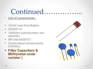 Continued……………..
• List of components:-
 12Volt Lead Acid Battery
 CD4047-IC
 100Kohm potentiometer and
capacitor
 IRF-540 MOSFET
 Centre-taped transformer(9-
0-9/240v)
 Filter Capacitors &
MOV(metal oxide
varistor )
 