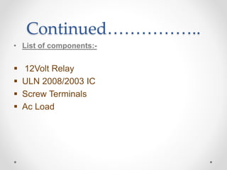 Continued……………..
• List of components:-
 12Volt Relay
 ULN 2008/2003 IC
 Screw Terminals
 Ac Load
 