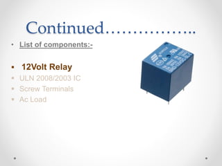 Continued……………..
• List of components:-
 12Volt Relay
 ULN 2008/2003 IC
 Screw Terminals
 Ac Load
 