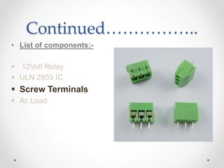 Continued……………..
• List of components:-
 12Volt Relay
 ULN 2803 IC
 Screw Terminals
 Ac Load
 