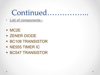 Continued……………..
• List of components:-
 MC2E
 ZENER DIODE
 BC108 TRANSISTOR
 NE555 TIMER IC
 BC547 TRANSISTOR
 