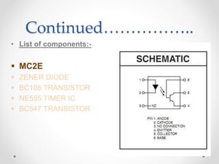 Continued……………..
• List of components:-
 MC2E
 ZENER DIODE
 BC108 TRANSISTOR
 NE555 TIMER IC
 BC547 TRANSISTOR
 