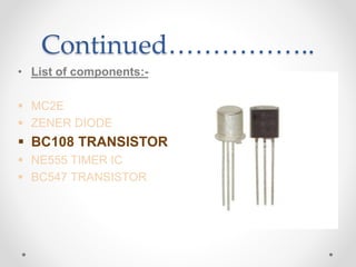 Continued……………..
• List of components:-
 MC2E
 ZENER DIODE
 BC108 TRANSISTOR
 NE555 TIMER IC
 BC547 TRANSISTOR
 