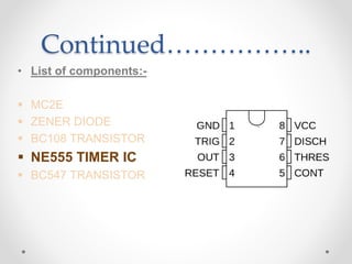 Continued……………..
• List of components:-
 MC2E
 ZENER DIODE
 BC108 TRANSISTOR
 NE555 TIMER IC
 BC547 TRANSISTOR
 