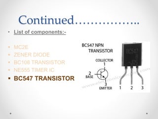 Continued……………..
• List of components:-
 MC2E
 ZENER DIODE
 BC108 TRANSISTOR
 NE555 TIMER IC
 BC547 TRANSISTOR
 