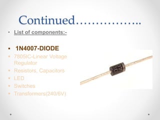 Continued……………..
• List of components:-
 1N4007-DIODE
 7805IC-Linear Voltage
Regulator
 Resistors, Capacitors
 LED
 Switches
 Transformers(240/6V)
 