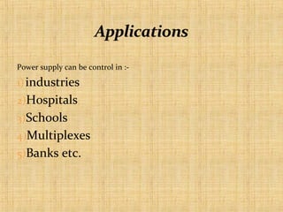 Power supply can be control in :-

1) industries
2)Hospitals
3)Schools
4)Multiplexes
5)Banks etc.

 