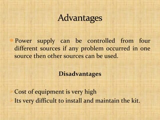 Power

supply can be controlled from four
different sources if any problem occurred in one
source then other sources can be used.
Disadvantages

 Cost of equipment is very high
 Its very difficult to install and maintain the kit.

 
