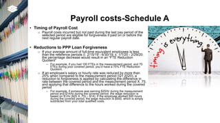 Payroll costs-Schedule A
• Timing of Payroll Cost
o Payroll costs incurred but not paid during the last pay period of the
selected period are eligible for forgiveness if paid on or before the
next regular payroll date.
• Reductions to PPP Loan Forgiveness
o If your average amount of full-time equivalent employees is less
than the reference periods (i. 2/15/19 - 6/30/19; ii. 1/1/20 - 2/29/20;
the percentage decrease would result in an “FTE Reduction
Quotient”
‒ For example, if you had 100 FTEs in the measurement period, and 70
FTEs during your covered period, you’d have a 70% FTE Reduction
Quotient.
o If an employee’s salary or hourly rate was reduced by more than
25% when compared to the measurement period (Q1 2020), a
reduction to forgiveness is applied by calculating the difference in
rate between the covered period and the measurement period X .75,
and applying that difference to the hours worked during the covered
period
‒ For example, if someone was earning $20/hr during the measurement
period and $14/hr during the covered period. the wage reduction is
based on $1/hr ($20 X .75) – $14). If the employee worked 500 hours
during the covered period, the wage reduction is $500, which is simply
subtracted from your total qualified costs.
 