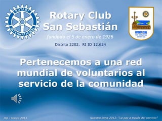 Rotary Club
San Sebastián
fundado el 5 de enero de 1926
Distrito 2202. RI ID 12.624

Pertenecemos a una red
mundial de voluntarios al
servicio de la comunidad

JIO / Marzo 2013

Nuestro lema 2012: “La paz a través del servicio”

 