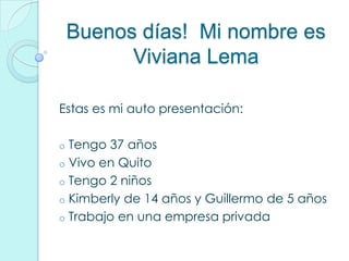 Buenos días! Mi nombre es
          Viviana Lema

Estas es mi auto presentación:

o Tengo 37 años
o Vivo en Quito
o Tengo 2 niños
o Kimberly de 14 años y Guillermo de 5 años
o Trabajo en una empresa privada
 