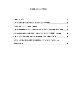 TABLE DES MATIÈRES




1. QUI JE SUIS                                           1

2. MON CHEMINEMENT DES DERNIÈRES ANNÉES                  2

3. LE CHOIX D’ÉTUDIER EN GER                             2

4. MON EXPÉRIENCE ET MES CONNAISSANCES DANS LE DOMAINE   3

5. MON PROJET D’AVENIR ET MES CENTRES D’INTÉRÊT EN GER   4

6. MES ATTENTES ET MA VISION FACE À LA FORMATION         4

7. MES MOTIVATIONS ET MES PRÉOCCUPATIONS FACE À LA

FORMATION                                                4
 