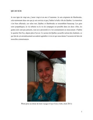QUI JE SUIS


Je suis âgée de vingt ans, j’aurai vingt et un ans à l’automne. Je suis originaire de Sherbrooke,
cela maintenant deux ans que je suis arrivée et que j’habite la belle ville de Québec. La transition
s’est bien effectuée, car selon moi, Québec et Sherbrooke se ressemblent beaucoup. Les gens
sont sympathiques, la vie urbaine ou la vie de campagne est possible dans ces deux villes, les
gratte-ciels sont peu présents, tout est à proximité et c’est constamment en mouvement. J’habite
le quartier Ste-Foy, depuis plus d’un an. Ce secteur de Québec accueille surtout des étudiants, ce
qui fait de cet arrondissement un endroit agréable à vivre et qui nous donne l’occasion de faire de
nouvelles connaissances.




              Photo prise au retour de mon voyage à Cayo Coco, Cuba. (Juin 2011)



                                                                                                  1
 