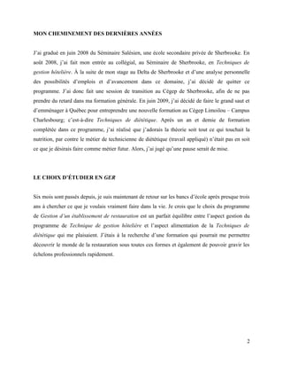 MON CHEMINEMENT DES DERNIÈRES ANNÉES


J’ai gradué en juin 2008 du Séminaire Salésien, une école secondaire privée de Sherbrooke. En
août 2008, j’ai fait mon entrée au collégial, au Séminaire de Sherbrooke, en Techniques de
gestion hôtelière. À la suite de mon stage au Delta de Sherbrooke et d’une analyse personnelle
des possibilités d’emplois et d’avancement dans ce domaine, j’ai décidé de quitter ce
programme. J’ai donc fait une session de transition au Cégep de Sherbrooke, afin de ne pas
prendre du retard dans ma formation générale. En juin 2009, j’ai décidé de faire le grand saut et
d’emménager à Québec pour entreprendre une nouvelle formation au Cégep Limoilou – Campus
Charlesbourg; c’est-à-dire Techniques de diététique. Après un an et demie de formation
complétée dans ce programme, j’ai réalisé que j’adorais la théorie soit tout ce qui touchait la
nutrition, par contre le métier de technicienne de diététique (travail appliqué) n’était pas en soit
ce que je désirais faire comme métier futur. Alors, j’ai jugé qu’une pause serait de mise.




LE CHOIX D’ÉTUDIER EN GER


Six mois sont passés depuis, je suis maintenant de retour sur les bancs d’école après presque trois
ans à chercher ce que je voulais vraiment faire dans la vie. Je crois que le choix du programme
de Gestion d’un établissement de restauration est un parfait équilibre entre l’aspect gestion du
programme de Technique de gestion hôtelière et l’aspect alimentation de la Techniques de
diététique qui me plaisaient. J’étais à la recherche d’une formation qui pourrait me permettre
découvrir le monde de la restauration sous toutes ces formes et également de pouvoir gravir les
échelons professionnels rapidement.




                                                                                                  2
 