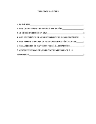 TABLE DES MATIÈRES




1. QUI JE SUIS                                           1

2. MON CHEMINEMENT DES DERNIÈRES ANNÉES                  2

3. LE CHOIX D’ÉTUDIER EN GER                             2

4. MON EXPÉRIENCE ET MES CONNAISSANCES DANS LE DOMAINE   3

5. MON PROJET D’AVENIR ET MES CENTRES D’INTÉRÊT EN GER   4

6. MES ATTENTES ET MA VISION FACE À LA FORMATION         4

7. MES MOTIVATIONS ET MES PRÉOCCUPATIONS FACE À LA

FORMATION                                                4
 