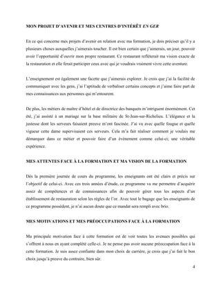 MON PROJET D’AVENIR ET MES CENTRES D’INTÉRÊT EN GER


En ce qui concerne mes projets d’avenir en relation avec ma formation, je dois préciser qu’il y a
plusieurs choses auxquelles j’aimerais toucher. Il est bien certain que j’aimerais, un jour, pouvoir
avoir l’opportunité d’ouvrir mon propre restaurant. Ce restaurant reflèterait ma vision exacte de
la restauration et elle ferait participer ceux avec qui je voudrais vraiment vivre cette aventure.


L’enseignement est également une facette que j’aimerais explorer. Je crois que j’ai la facilité de
communiquer avec les gens, j’ai l’aptitude de verbaliser certains concepts et j’aime faire part de
mes connaissances aux personnes qui m’entourent.


De plus, les métiers de maître d’hôtel et de directrice des banquets m’intriguent énormément. Cet
été, j’ai assisté à un mariage sur la base militaire de St-Jean-sur-Richelieu. L’élégance et la
justesse dont les serveurs faisaient preuve m’ont fascinée. J’ai vu avec quelle fougue et quelle
vigueur cette dame supervisaient ces serveurs. Cela m’a fait réaliser comment je voulais me
démarquer dans ce métier et pouvoir faire d’un évènement comme celui-ci; une véritable
expérience.


MES ATTENTES FACE À LA FORMATION ET MA VISION DE LA FORMATION


Dès la première journée de cours du programme, les enseignants ont été clairs et précis sur
l’objectif de celui-ci. Avec ces trois années d’étude, ce programme va me permettre d’acquérir
assez de compétences et de connaissances afin de pouvoir gérer tous les aspects d’un
établissement de restauration selon les règles de l’or. Avec tout le bagage que les enseignants de
ce programme possèdent, je n’ai aucun doute que ce mandat sera rempli avec brio.


MES MOTIVATIONS ET MES PRÉOCCUPATIONS FACE À LA FORMATION


Ma principale motivation face à cette formation est de voir toutes les avenues possibles qui
s’offrent à nous en ayant complété celle-ci. Je ne pense pas avoir aucune préoccupation face à la
cette formation. Je suis assez confiante dans mon choix de carrière, je crois que j’ai fait le bon
choix jusqu’à preuve du contraire, bien sûr.
                                                                                                     4
 