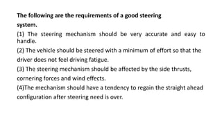 The following are the requirements of a good steering
system.
(1) The steering mechanism should be very accurate and easy to
handle.
(2) The vehicle should be steered with a minimum of effort so that the
driver does not feel driving fatigue.
(3) The steering mechanism should be affected by the side thrusts,
cornering forces and wind effects.
(4)The mechanism should have a tendency to regain the straight ahead
configuration after steering need is over.
 