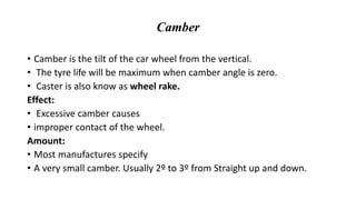 Camber
• Camber is the tilt of the car wheel from the vertical.
• The tyre life will be maximum when camber angle is zero.
• Caster is also know as wheel rake.
Effect:
• Excessive camber causes
• improper contact of the wheel.
Amount:
• Most manufactures specify
• A very small camber. Usually 2º to 3º from Straight up and down.
 