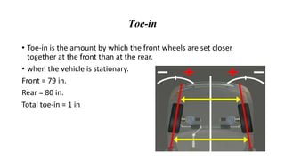 Toe-in
• Toe-in is the amount by which the front wheels are set closer
together at the front than at the rear.
• when the vehicle is stationary.
Front = 79 in.
Rear = 80 in.
Total toe-in = 1 in
 