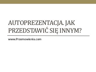 AUTOPREZENTACJA. JAK 
PRZEDSTAWIĆ SIĘ INNYM? 
www.Przemowienia.com 
 