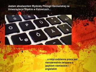 Jestem absolwentem Wydziału Filologii Germańskiej na
Uniwersytecie Śląskim w Katowicach…
…a moja codzienna praca jest
nierozerwalnie związana z
językiem niemieckim i
angielskim
 