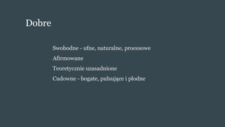 Dobre
Swobodne - ufne, naturalne, procesowe
Afirmowane
Teoretycznie uzasadnione
Cudowne - bogate, pulsujące i płodne
 