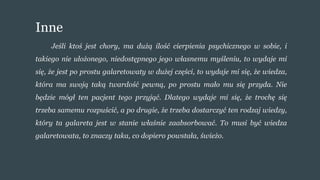 Inne
Jeśli ktoś jest chory, ma dużą ilość cierpienia psychicznego w sobie, i
takiego nie ułożonego, niedostępnego jego własnemu myśleniu, to wydaje mi
się, że jest po prostu galaretowaty w dużej części, to wydaje mi się, że wiedza,
która ma swoją taką twardość pewną, po prostu mało mu się przyda. Nie
będzie mógł ten pacjent tego przyjąć. Dlatego wydaje mi się, że trochę się
trzeba samemu rozpuścić, a po drugie, że trzeba dostarczyć ten rodzaj wiedzy,
który ta galareta jest w stanie właśnie zaabsorbować. To musi być wiedza
galaretowata, to znaczy taka, co dopiero powstała, świeżo.
 