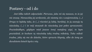 Postawy - od i do
Jest kilka takich odpowiedzi. Pierwsza, jaka mi się nasuwa, to że jej
nie znoszę. Nienawidzę jej serdecznie, ale niestety nie z wzajemnością. (...)
Druga to byłaby taka, że (...) również ją lubię, bardziej, że ją szanuję tą
niewiedzę, (...) i że mój stosunek do niewiedzy jest pełen sprzeczności.
Powiedziałbym, gdybym miał jeszcze innej metafory użyć, to bym
powiedział, że kocham tą niewiedzę taką trudną miłością. Taka miłość
trudna, jaką się ma do dziecka, które sprawia kłopoty, albo do żony po
dwudziestu latach bycia z nią.
 