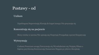 Postawy - od
Unikam
Zapobiegam/Superwizuję/Kieruję do kogoś innego/Nie przyznaję się
Koncentruję się na pacjencie
Biorę wiedzę w nawias/Nie spisuję się/Dopytuję/Przegaduję wprost/Empatyzuję
Wytrzymuję
Czekam/Puszczam uwagę/Zatrzymuję się/Wyodrębniam się/Wątpię/Dbam o
higienę psychiczną/Konteneruję/Zamarzam/Sięgam po jokera/Akceptuję
 