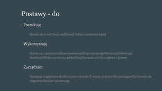 Postawy - do
Poszukuję
Staram się o to/Cieszę się/Dbam/Unikam wiedzenia lepiej
Wykorzystuję
Dzielę się z pacjentem/Konceptualizuję/Doprecyzowuję/Różnicuję/Główkuję/
Modeluję/Wykorzystuję paradoks/Śnię/Zwracam się do pacjenta o pomoc
Zarządzam
Nawiguję względem celu/Stwarzam warunki/Trenuję pacjenta/Nie-pomagam/Zachowuję się
elegancko/Szukam równowagi
 