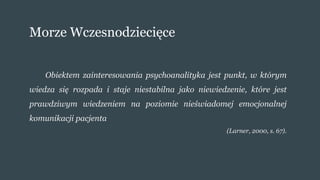 Morze Wczesnodziecięce
Obiektem zainteresowania psychoanalityka jest punkt, w którym
wiedza się rozpada i staje niestabilna jako niewiedzenie, które jest
prawdziwym wiedzeniem na poziomie nieświadomej emocjonalnej
komunikacji pacjenta
(Larner, 2000, s. 67).
 