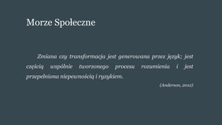 Morze Społeczne
Zmiana czy transformacja jest generowana przez język; jest
częścią wspólnie tworzonego procesu rozumienia i jest
przepełniona niepewnością i ryzykiem.
(Anderson, 2012)
 