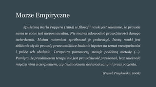 Morze Empiryczne
Spuścizną Karla Poppera (1994) w filozofii nauki jest założenie, że prawda
sama w sobie jest niepoznawalna. Nie można udowodnić prawdziwości danego
twierdzenia. Można natomiast spróbować je podważyć. Istotą nauki jest
zbliżanie się do prawdy przez wnikliwe badanie hipotez na temat rzeczywistości
i próbę ich obalenia. Terapeuta poznawczy stosuje podobną metodę (...).
Pamięta, że przedmiotem terapii nie jest prawdziwość przekonań, lecz zależność
między nimi a cierpieniem, czy trudnościami doświadczanymi przez pacjenta.
(Popiel, Pragłowska, 2008)
 