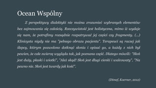 Ocean Wspólny
Z perspektywy dialektyki nie można zrozumieć wybranych elementów
bez zajmowania się całością. Rzeczywistość jest holistyczna, mimo iż wydaje
się nam, że potrafimy rozsądnie rozpatrywać jej części czy fragmenty. (...)
Klinicysta nigdy nie ma "pełnego obrazu pacjenta". Terapeuci są raczej jak
ślepcy, którym pozwolono dotknąć słonia i opisać go, a każdy z nich był
pewien, że całe zwierzę wygląda tak, jak poznana część. Dlatego mówili: "Słoń
jest duży, płaski i wiotki", "Ależ skąd! Słoń jest długi cienki i walcowaty", "Na
pewno nie. Słoń jest twardy jak kość".
(Dimef, Koerner, 2012)
 