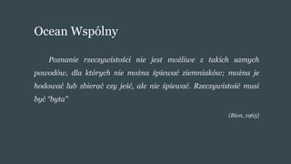 Ocean Wspólny
Poznanie rzeczywistości nie jest możliwe z takich samych
powodów, dla których nie można śpiewać ziemniaków; można je
hodować lub zbierać czy jeść, ale nie śpiewać. Rzeczywistość musi
być “byta”
(Bion, 1965)
 
