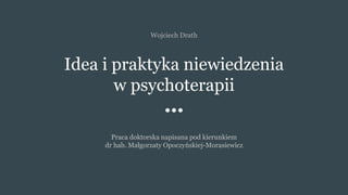 Idea i praktyka niewiedzenia
w psychoterapii
Praca doktorska napisana pod kierunkiem
dr hab. Małgorzaty Opoczyńskiej-Morasiewicz
Wojciech Drath
 