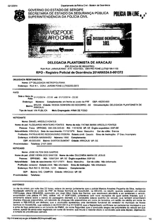 02/12tâ14 o€FEndlo dâ Pdlcia ciúl - ad*m {b c|qrà.ia 
GOVERNO DO ESTADO DE SERGIPE 
SECRETARIA DE ESTADO DA SEGURANçA PUBLICA 
SUPERINTENDÊNCIA DA POLICIA CIVIL 
OELEGÀCIÂ RESPONSÂVEL 
Nom.: 07' DELEGÂC|A METRoPoLITÂNA 
Enderago: RUA N 1, CONJ. JARDIM FONE:(i 09)3253.2972 
D"b 
Bo'frlfolÍz2ota " 
- 22.oo aré otn2t2o ta - 22.30 
End.reço: NúmeÍo: Complêm.nbr em ÍEnl6 ao posto dá PRF 
&rro: lR23sJucldad€: 
Nossa SENHoRÂ Do socoRRo -sE 
Ìipod.lôcrl: VIA PUBIICA t êlo Emp..qn.Lo: ARMA DE FOGO 
onqÀ{TE 
Nom.: OANIEL ARGOLO FONÌES 
Nom. do p.l: FLOOUARDO MONTEIRO FONÌES Noho d. mãê: FAÌ|MA MARIA ARGOLO FONTES 
nenoticias.com.br 
P.!!oa: Frsic€ CPF/CGq 980.206.50563 RG:11618256 UFrSE ôrsão ôrpèdidor: SSP-SE 
NáúÍâllded.: AMCAJU O!t! de nã6cim€nüo:11/10/1979 S.xor Ma3culino Cor <lã c'tü6: Brênc€ 
Pro8!3ão: PAÌRULHEIRO RODOAVIÁR|O FEOERA Elbdo clvll: Casâdo Grau dá Inst!çãoi 3. Gra! tncomploto 
Endoroço:AVENIDAiT|ARANHÃO Númèro:1890 Cohpl.m.níoi 
CEP:49.500{00 Bâkío: SANTOS OUMONT Cldâd.: ARÁOJU UF:sE 
Prorlmid..l..: Tol.íon.: 2107-3900 
NOÌtCtADO 
Nom.r JOSE HIITON DOS SANTOS 
NoÌnê do o5l: JOSE VIEIR^ DOS SANÍOS Nm. da mã.: OULCINEIA MARIA DE JEsUs 
P..rd: CPF/CGG: RG:10567291 UFiSÉ ÓÍglo.rF.dldq: SSP-SE 
Nât râll.l,rd.: Otb (b Mlcimènb: 15/1 1/t 971 S.ro: Mãs@lino Cddá crids: Àlãô hÍomdo 
P.o'í.6ão: v€Èâdo. Esbdo civil: l,láo Íríoínâdo G.âu.t Inltuçio: Não intomdo 
Eãd...çor RUÁ RIO G. OO SUL, '123í Núm.ro: C{pl.D.nio: 
cEP: A.kro: SIO CAMPOS Cidâde: ARAGôJU UF:SE 
Prorihid.d..: Í.lríoís: 
HISÌORtCO 
no dia dê onl€m, por volta das 22 hoEs, €slàvà d€ s6ryi9o junlamonte com o policjal MaÉos Ansêlnlo P€çanhã dâ Silvá, Eálizándo 
Ísceltsaçao dsÍronl€ áo poslo da PRF de Nossa SènhoE do Socom/SE, ns BR-235, no kmo5, quando ãvtstaram um vêlculo 
WV /oyág€, plâc! OEM5296, @nduzido por José Hlllon VlslÉ dos Sântos; que rcsolveEm abordá-lo € ao Í€úslsÊm o vêlculo, 
êncontrárám umâ prltolã PT 940, @libÈ .40, n'SDP132ô3, junbí€nl6 @F novê runições dê igu6l celib.. ht€otâli qu€ o 
emsnì€nlo €slâvá sôbÈ o ban@ do passagêio diãntêlD s o conduzldo eslava sozinho oo veidloi que tembém €ncontraram 
div€Éos chêqu€8 pEénchidos, um tãbnáno de cheques .áo p€ênchidoÉ èm nome de te@iEs. um carülo de cédilo êm nomg de 
tê@io ô R$6.600,00 êm dinh€É; quê o condurdo âpFs.ntou uma idênlidade lúncbnal d€ v€Íêâdor no mlnhÍplo d€ Nossa 
S€nhoE do So@"o/SE, ç!'ja vatidade é de 0110112013 â 31/1212016i qu€ o flagEntêado conirÍÌaE ser pãdãmni€r mL,nidpat6 que 
â am de rogo psn.n€nã a um tenêniê da PMSE, dê nom6 Fàgund€siqL,e o conduzlto ãlegou $rpDpnêláó do vslculo €D qu6 
eslâva, aPêsardo âhda eslãrtegislãdo em noÍÍrê dê tê'E€ió; qu€ trlurs o íìâtêdâlcíãdo e cDnduziro pâ.â êsrâ d6plân, oblótivando 
á tohada dê pÍovidén@s €blreis. 
HtsrÍntdì.tssÊs gd,bÈdêltnAOioP.in€EO.ép 
Hll[h 0l{{|il[,on' 
PODE 
OCRIME 
DELEGACIA PLANTONISTA DE ARACAJU 
{DELEGACIA OE REGISÌRO) 
RUA FUA LARANJElRAs . ÀÍÈ 102211023, CENÌRO FONE:0 ff9)3198-1100 
RPO - Registro Poficial de Ocorrôncla 2014106524.0401372 
cEP:49200{00 
circuGcÍiçáo: DELEGACIA PLANTONISTA OE 
 