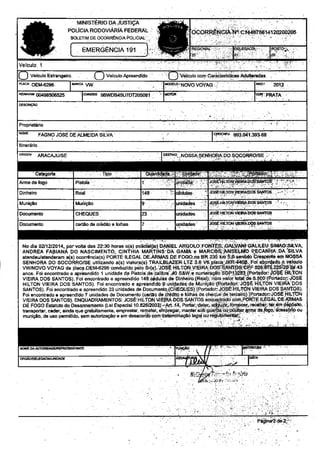 DA JUSTIçA 
POLÍCIA RODOVIÁRÁ FEDEML ] 
BOLFTIM DE 9CORRÊNOA ËOLICIAL'.. 
EMERGENCIA 19,I I 't : . -:. 
nenoticias.com.br 
Veiculo 1 
L) v€bulo Estrans€iÍo O veic1llo Apreendido fì vàrcuro mn caraoerriras Âdutq-àd5s 
P'jo oEM62€6 l*c^ VW md+o,,Novo VdyAc ; No, 2Oì.2 
RÊMvd 00498506525 l.rasãs 9Bq,DB45U7OT2050€ l 
lcoí 
PmrA 
Plopndáíio 
FAGNO JOSE DE ALMEIDA SILVA ('ÉE|8j. 993.0,ít .39368 
Itin€rário 
ORICEü AMCA.JU/SE 
-c4€o'rãl l 
ffi6ffi 
ffiJ"s=--l . lu"faá9: ì:*-Él'i.-ì,.ú.i*rysi'irôs: I "' : 4 
1 
DinheiÍo Rsal 148 I :j sdur!s,. ..ì ro€Ë+tLJoNIErnApo6 sÂl-fros . ^ - i. ' 
Munição ) Jg-s.Él'l|ÈIo4!Em Dos s;t'n6 . . 
CHEQUES 13, )nidadàs !s! r.irtrodi y'rE rab€-sÁl{Ìos 
caítlo de cÍefio e Íolhas rnidadês . - ry 1Ìo.i,4ER 
DçCix'ï 
No dia 0,,1,,2014, poruoltd das 22:30 hoÍas o(s) policlhl(is) DANIEL ARqOLO 
ANDREA FÂBIANA DO NASCIMENTO. CINTHIA MARTINS.DA GAMA e ì 
illrLErr,.srMAo,srwA, 
P-ECANHA,DA.'SILVA 
r CÍê?peltre oo IIOSSÂ 
Fol abgrdada.g vglorlo 
a(s) ocorrênciã(s) PoRTÊ ILÊGAL DE,ÂRli,tAS DE FOGO-na FR 
)ORRO/SE uìlizândo a(s) viatura(s) 
TRAILBLAZER.LTZ 3.6 Vt 
SENHORA DO SOCORRO/úilizândo VWNOVO VOYAG de placa OEÀl-OE!,I-6296 conduzido pãlo p€lo 
S(a). JpSÉ HILTON VIEIRA 
anos. Foi €ncontrado o € dpÍóèndido 1 unidâdê dê Pistolâ .dê,çãlihn 
çãlihrs /0 S&W9 nunic 
vlEltìA DOS SANTOS). FoiencontÍâdo êãpre€;dido 148 cédulâs d6 Dình€iro (Res!); ntirn yalor tol 
HTLTON vtEtRA DoS SANTos). Foi encontddo e âpr€ondìdo I unqsdàq de Munição {qoÍlãdon' 
a: õ^^,,-..t^ /íìÍrFd rÉsì .p^d;^- iôsÉlÈ 
il'!çÍ". u 
ïroN 
' fr:r! 1È:,:";::'* 
