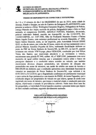 GOVERNO DE SERGIPE 
SECRXTARIA DE ESTAI'O DA SEGURANÇA PÚBLICA 
SUPERINTENDÊNCIA DE POLÍCIA CIVIL 
DELEGACIA PLANTONISTA 
TERMO DE DEPOIMENTO DE CONDUTOR E TESTDMIJ}{EA 
Às I h e 15 minutos do dia 2 de DEZEMBRO do ano de 2014, nesta cidade de 
Alacaju, Estado e Sergipe, na sala do CaÍório da Delegacia PLANTONÌSTA onde 
presente se achava o D(a). W€llingtron Femandes Rogério, Delegado(a) de Polícia' 
iomigo Marcelo dos Anjos, escrivão de polícia, designado(a) para o feito no final 
assinado, aí compareceu DANIEL ARGOLO FONTES' brasileiro, divorciado, 
policial rodoviário federal, nascido em AracajÚSE, no dia lll10/1979' RG' 
I161825-SSP/SE, te| 2107-3982, filho de Floduardo MonteiÌo Fontes e Fatima 
Maria Argolo Fontes, com endereço profissional na avenida Maranhão, n" 1890, 
bairo Santos Dumont, nesta, ao ser inquirido, Pela Autoridade Policial DISSE 
QUE: no dia de ontem, poÌ volta dâs 22 horas, estava de serviço juntamente com o 
policial Marcos Anselmo Peçaúa da Silva, realizando fiscalização d€fionte ao 
posto da PR-F de Nossa Seúora do Socorro/SE, na BR-235, no km-05, quando 
avistaram um veículo VWVoyage, placa OEM-6296, conduzido Por José Hilton 
Vieira dos Santos; que resolvemm abordálo e ao revistarem o veiculo, 
encontraÍam uma pistola PT 940, calibre .40, n" SDPl3283, juntamente com nove 
munições de igual calibre intactas; que o aÍmamento estava sobÍe o banco do 
passageiro dianteiÍo e o conduzido estava soziúo no veículo; que também 
encontuaÌam diversos cheques preenchidos, um talonfuio de cheques nào 
preenchidos em nome de terceiros, um cartão de credito em nome de terceiro e 
R$6.600,00 em diúeúo; que o conduzido apresentou uma identidade funcional de 
vereador no município de Nossa Seúora do Socono/SE, cuja validade é de 
0ll0l/2013 a3l/12/2016; que o flagranteado confirmara ser parlamentar municipal 
c que a arma de fogo pert€nceria a um tenente da PMSE, de nome Fagundes; que o 
conduzido alegou ser proprietário do veículo em que estav4 apesaÍ de ainda estar 
registado em nome de terceiro; que trouxe o matedal citado € conduzido para esta 
deplan, objetivando a tomada de providências cabiveis. Nada mais disse nem lhç 
foi perguntado, a Autoridade Policial rqandou encerrar o presente temo que depois 
de lido e achado conforme, seguindo devidamente assinado. 
_.^+ 
WELLINGTONVER}'IAÌÍÌ)ES ROGERIO 
DELEGADO,DNPOLICIA/PLJANIO}ISTA 
. _. - : ç!.-- 
-' Depoir4€nto 
^Ì. lr 
Eieri/â(o) 
nenoticias.com.br 
 