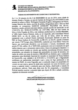 COVERNO DE SERGIPE 
sncúranlc, on nsrADo DA sEcTJRANçA PÚBLrcÀ 
SUPERINTENDÊNCIA DE POLICIA CIVIL 
DELEGACIA PLANTONISTA 
TERMO DE DEPOIMENTO DE CONDUTOR E TESTEMI]NIIA 
Às I h e 30 minutos do dia 2 de DEZEMBRO do ano de 2014, nesta cidade de 
AÍacaju, Estado e Sergipe, na sala do Cartório da Delegacia PLANTONISTA onde 
presente se acharna o Dr(a). Wellington Femandes Rogério, Delegado(a) de Policia, 
comigo Marcelo dos Anjos, escrivão de polícia' designado(a) para o feito no final 
assinãdo, aí comPareçeu MARCOS ANSELMO PEÇANHA DÂ SILVA, 
brasileiro, casado, policial rodovirÁLrio federal, nascido em Rio de Janeiro/Rl, no dia 
l'7/og/lg'to, RG, õ8306149-9-IFP/RI, tel: 2107-3982, frlho de José Gomes da 
Silva e Celia Peçanha da Silva, com endereço profissional na avenida Mannhão' 
n' 1E90, baino Santos Dumont, nesta, ao ser inquirido, pela Autoridade Policial 
DISSE QLIE: no dia de ontem, por volta das 22 horas, estava de serviço 
juntamente com o poticiat Daniel, realizando fiscalização defronte ao posto da 
PRF de Nossa Senhora do Socorro/SE, na BR'235, no km-05, quando avistararn 
um veículo VWVoyage, placa OEM-629ó, conduzido por José Hilton Vieira dos 
Santos; que resolveram abordáìo e ao revistarem o veículo, enconEaÍam uma 
pistola PT 940, calibre .40, n" SDPl3283, juntamente com nove munições de igual 
calibre intactas; que o aÍnamento estava sobre o banco do passageiro dianteiro e o 
conduzido estava soziúo no veículo; que também enconhamm diversos cheques 
preenchidos, um taloniírio de cheques não preenchidos em nome de terceiros, um 
caÍão de çrédito em nome de terceiro e R$6.600,00 em dinheiro; que o conduzido 
apresentou uma identidade funcional de vereador no município de Nossa Seúora 
do Socorro/SE, cuja validade é de 0ll0ll20l3 a 31112/2016; que o flagarÌteado 
confirmara ser parlamentar municipal e que a arma de fogo pertenceria a um 
tenente da PMSE, de nome Fagundes; que o conduzido alegou ser proprietário do 
veículo cm quc estava, apesar de ainda estar registado em nome de terceiÍo; que 
trouxe o matcrial citado e aonduzido para esta deplan, objetivando a tomada de 
providências cabíveis. Nada mais disse nem lhe foi perguntado, a Autoridade 
Policial mandou enceúar o pÍesente teJgto que depois de lido e achado conforme, 
seguindo devidamente assinado. 
WELLAÍGTON ÉERNA.IYDES ROGÉRIO 
DELEGADO DE POLICU,/PLAìTTOMSTA 
I)epoir'|anto 
ih (o.) 
nenoticias.com.br 
 