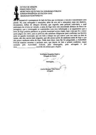 E5TÁDO DE SERaÌPE 
POòER EXECUTIVO 
SECRETÁRÌÁ D€ E5TÁDO DÁ 5E6URÁNçÁ PúBLICÁ 
SUPÊRINTENDÊNCIÁ DE POLÍCIÁ CIVIL 
DELE6ÁCIÁ PLÁNTONIsTÂ 
pistola .40, com caregador e munições, além de seis mil e seiscentos reais em diúeiro, 
ãocumentos, folhas d- cheques diversas; que segrmdo uma poücial rodoviiíri4 a qual 
paÍicipaÌa da revista no veículo, a arma de fogo úeria sido encontrada debaixo do banco do 
passageiro; que o intenogado se sulpreendeu com essa iúormação e aí arguÍnentou que a 
arma ãe fogó poderia pertlncer ao guarda municipal acima citado, haja vista que foi o titrico 
qu"rn p"gou ."u "*o; qu" os policiais não quiseram diligenciar PaÌa confirmar sua história 
junto áo guarda municipal; que em todo o tempo em que esteve com seu caro na data de 
;nEm, nto deu carona para ninguém; qu€ não Possü porte de nenhuma aÌma de fogo e que 
não possui nenhuma arma de fogo. Nada mais disse, nem lhe foi perguntado, a AutoÌidade 
Poliiial mandou enceÍaÌ o presente auto, que depois de lido e achado conforme, segue 
assinado pela Autoridade Policial, pelo inteÌrogado, pelo advogado e por 
müÌl 
escrivão de políqia que o digitei. 
wenfió; Fcr i.desìõgê.io 
Dêlegado de Policia 
....2 .,,../);./ t' " 
../ 
Int€npgads -- 
<:l Adolfo Menqz.s Teles Sanloí | 
adÌogado 
nenoticias.com.br 
 