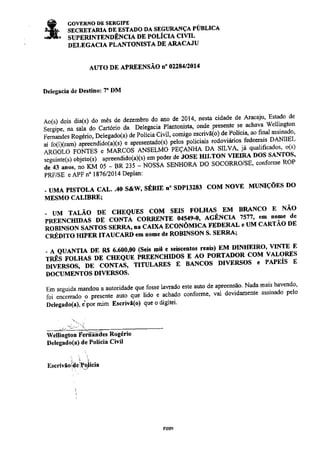 ê covERNo DE sERGIPE sì*- sncnrrmH DE EsrADo DA SEGURÁNçA PÚBLlcA 
J[- supcRrxlENDÊNcIA DE PoLÍcIA crvll 
DELEGACIA PLANTONISTA DE ARACAJU 
AUTO DE APREENSÃO O" 02284/2014 
Delegâcia de DestiDo: 7' DM 
Ao(s) dois dia(s) do mês de dezembro do ano de 2014' nesta cidade de Aracaju' Estado de 
;;;; ;" sala'do cartório da Delegacia Plantonista' onde pÌesente se. achava wellingtoo 
r".i í.d"r ïaã-eì", o"r"e;iotul a" poriãiu civil, comigo escrivã(o) de Políci4 ao frnal assinado' 
ai fo(i)Gam) apreendido(axs) 
" 
up'"t*tuaolt; p"tos loliciais rodoviários. fedeerais DANtrEL 
"tctíio 
ïotúes " vÂÉcoS ANSELüó PEÇANHA DA SILVÀ li qualificados' o(s) 
."Àr"úl "u:""o1 
apÍeendido(axs) em podeÍ de iosE HILToN Y1E-IY 
Dos sANTos' 
;Ï;;;;; iü oi- en zlì - NósÀe ssrrsone Do socoRRo/sE' coúorme RoP 
PRF/SE e APF n" 1876/2014 DePIan: 
. UMA PISTOLA CAL"4O S&W, SÉRIE T'SDPI3283 COM NOVE MUMÇOES DO 
MESMO CALIBRE; 
- UM TALÁO DE CHEQUES COM SEIS FOLHÂS. EM BRANCO f' NÁO 
púilrciin,ls DE coNTÀ coRRENTE 04s49'0, AGÊNcrÂ 7s77' em no'c de 
RoBINsoN sANTos sERne, na clú iõoirôn'uc'c' FEDERAL e uM cARTÃo DE 
cnÉono mprn tTAucARD elE roEe de RoBINSON S' SERRA; 
- A QUAì{TIA DE R$ 6.600,00 (S€is Eil e seiscertos re'is) EM DINIIEIRO' VINTE E 
rtbô ìõr,ús DE cHEQUE PREENcHIDos E Ao PoRTADoR coM vALoREs 
DrvERSOs, DE coNTAS, rrru"r,"i'üï- r- nlncos lrvnnsos e PÁÌEÍS E 
DOCUMENTOS DI!'ERSOS' 
Em seguida mandou a autoridade que.fosse laTado este auto de apreensão Nada mais havendo' 
foi encenado o pÌesenÌe auo que ldo e achado conforme' vai devidamente assinado pelo 
Delegado(a). ipor mim EscÌivã(o) que o digitei' 
sr";r50iü.ìP:r,li"iu 
Ft009 
ú"ttiogtooÍõÈ-úá""nogt.io 
Delegado(a) de Polícia Civil 
nenoticias.com.br 
 