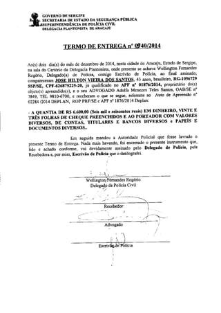 GOVERNO DE SERGIPE 
SECRETARJÂ DE ESTADO DA SECURANçA PÚBLICA 
SUPERTNTENDôNCIA DE POLICIA CIVIL 
DELEGACIA PLÁNTONISTA DE ARÀCÁJU 
O DE ENTRDGA n. 
Ao(s) dois dia(s) do mês de dezembro de 2014, nesta cidade de Aracaju, Estado de Sergipe' 
nu ìoU ao Cottòiio aa Detegacia PÌantonista, onde prcsente se achava Wellington Femandes 
Rogério, Delegado(a) de Políci4 comigo Escrivão de Polici4 ao. final assinado' 
"o,íp"r"""ru-iosÈ'ntr, 
rox urnl oos sxrtos,43 anos, brasileiro, RG-1056729 
sSPiSE, CPF{26875225-20, jâ qualificado no APF no 0181612014' proprieúrio do(s) 
objeto(s) apreendido(s;, e o seu aovOC,LoO Adolfo Menez€s Teles Santos, OAB/SE n' 
líqg,'íEt 9810-67ôó, e receberam o que se següei referente ao Auto de Apreensão no 
02284 /2014 DEPLAN, ROP PM/SE e APF n' 1876/2014 Deplan: 
- A QUANTIA DE Rt$ 6.600,00 (Seis Eil e seisceDtos reais) EM DINHEIRO' VINTE E 
rnÊè rolnes DE CHEQUE PREENcIrlDos E Ao PoRTADoR coM vALoREs 
livinsos, DE coNTAs, TrruiAREs E BANcos DI'ERsos e PAPEÍs E 
DOCUMENTOS DIVERSOS.' 
Em seguida mandou a AuÌoridade Policial qug fosse lavrado o 
presente Termo de Eotrega Nada rnais havendo, foi encefiado o Presente instrumento que' 
iido e achado conformi, vai devidamente assinado pelo Delegado de Polícia' pela 
Recebedora e, por mim, Escrivão de Políci. que o datilografei 
' :ìr --- 
Vr'eúirgtoqtsémandes Rogério 
DeleCap de Po 
.ictia 
Civi| 
,- 
Advogado 
nenoticias.com.br 
 