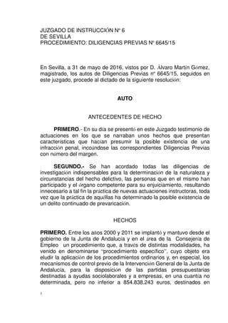 1
JUZGADO DE INSTRUCCIÓN Nº 6
DE SEVILLA
PROCEDIMIENTO: DILIGENCIAS PREVIAS Nº 6645/15
En Sevilla, a 31 de mayo de 2016, vistos por D. Álvaro Martín Gómez,
magistrado, los autos de Diligencias Previas nº 6645/15, seguidos en
este juzgado, procede al dictado de la siguiente resolución:
AUTO
ANTECEDENTES DE HECHO
PRIMERO.- En su día se presentó en este Juzgado testimonio de
actuaciones en los que se narraban unos hechos que presentan
características que hacían presumir la posible existencia de una
infracción penal, incoándose las correspondientes Diligencias Previas
con número del margen.
SEGUNDO.- Se han acordado todas las diligencias de
investigación indispensables para la determinación de la naturaleza y
circunstancias del hecho delictivo, las personas que en el mismo han
participado y el órgano competente para su enjuiciamiento, resultando
innecesario a tal fin la práctica de nuevas actuaciones instructoras, toda
vez que la práctica de aquéllas ha determinado la posible existencia de
un delito continuado de prevaricación.
HECHOS
PRIMERO. Entre los años 2000 y 2011 se implantó y mantuvo desde el
gobierno de la Junta de Andalucía y en el área de la Consejería de
Empleo un procedimiento que, a través de distintas modalidades, ha
venido en denominarse “procedimiento específico”, cuyo objeto era
eludir la aplicación de los procedimientos ordinarios y, en especial, los
mecanismos de control previo de la Intervención General de la Junta de
Andalucía, para la disposición de las partidas presupuestarias
destinadas a ayudas sociolaborales y a empresas, en una cuantía no
determinada, pero no inferior a 854.838.243 euros, destinados en
 