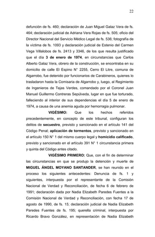 22 
defunción de fs. 460; declaración de Juan Miguel Galaz Vera de fs. 464; declaración judicial de Adriana Vera Rojas de fs. 505; oficio del Director Nacional del Servicio Médico Legal de fs. 536; fotografía de la víctima de fs. 1093 y declaración judicial de Estenio del Carmen Vega Villalobos de fs. 2413 y 3346, de los que resulta justificado que el día 3 de enero de 1974, en circunstancias que Carlos Alberto Galaz Vera, obrero de la construcción, se encontraba en su domicilio de calle El Espino N° 2255, Cerro El Litre, comuna de Algarrobo, fue detenido por funcionarios de Carabineros, quienes lo trasladaron hasta la Comisaria de Algarrobo y, luego, al Regimiento de Ingenieros de Tejas Verdes, comandado por el Coronel Juan Manuel Guillermo Contreras Sepúlveda, lugar en que fue torturado, falleciendo al interior de sus dependencias el día 5 de enero de 1974, a causa de una anemia aguda por hemorragia pulmonar. 
VIGÉSIMO: Que los hechos referidos precedentemente, en concepto de este tribunal, configuran los delitos de secuestro, previsto y sancionado en el artículo 141 del Código Penal; aplicación de tormentos, previsto y sancionado en el artículo 150 N° 1 del mismo cuerpo legal y homicidio calificado, previsto y sancionado en el artículo 391 N° 1 circunstancia primera y quinta del Código antes citado. 
VIGÉSIMO PRIMERO: Que, con el fin de determinar las circunstancias en que se produjo la detención y muerte de MIGUEL ÁNGEL MOYANO SANTANDER, se han reunido en el proceso los siguientes antecedentes: Denuncia de fs. 1 y siguientes, interpuesta por el representante de la Comisión Nacional de Verdad y Reconciliación, de fecha 6 de febrero de 1991; declaración dada por Nadia Elizabeth Paredes Fuentes a la Comisión Nacional de Verdad y Reconciliación, con fecha 17 de agosto de 1990, de fs. 15; declaración judicial de Nadia Elizabeth Paredes Fuentes de fs. 195; querella criminal, interpuesta por Ricardo Bravo González, en representación de Nadia Elizabeth  